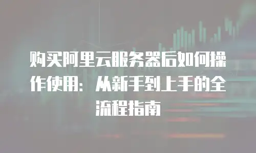 购买阿里云服务器后如何操作使用：从新手到上手的全流程指南