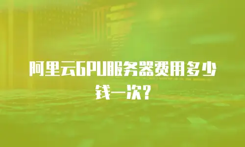 阿里云GPU服务器费用多少钱一次？
