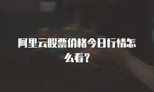 阿里云股票价格今日行情怎么看？