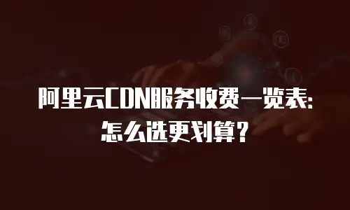 阿里云CDN服务收费一览表：怎么选更划算？