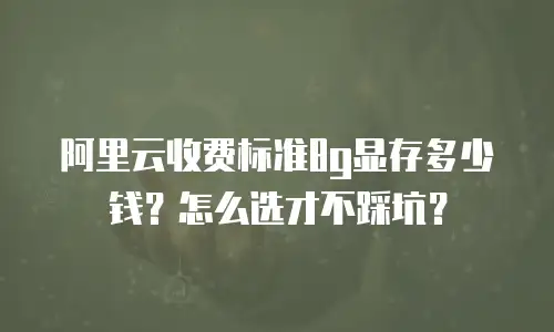 阿里云收费标准8g显存多少钱？怎么选才不踩坑？