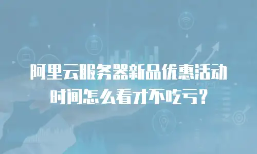 阿里云服务器新品优惠活动时间怎么看才不吃亏？