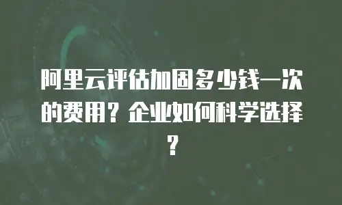 阿里云评估加固多少钱一次的费用？企业如何科学选择？