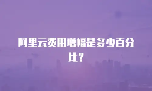 阿里云费用增幅是多少百分比？