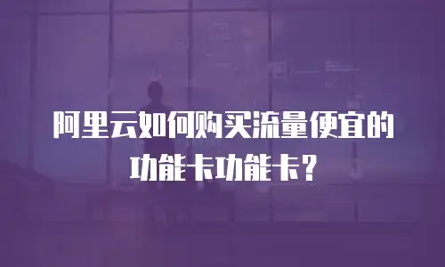 阿里云如何购买流量便宜的功能卡功能卡？
