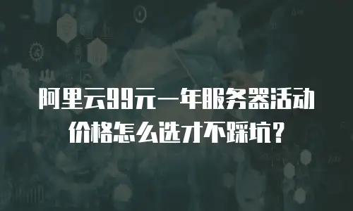 阿里云99元一年服务器活动价格怎么选才不踩坑？