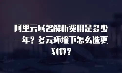 阿里云域名解析费用是多少一年？多云环境下怎么选更划算？