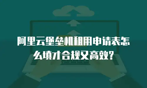 阿里云堡垒机租用申请表怎么填才合规又高效？