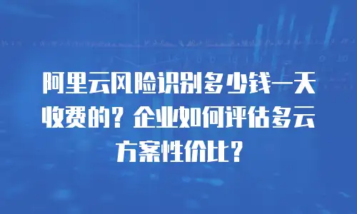 阿里云风险识别多少钱一天收费的？企业如何评估多云方案性价比？