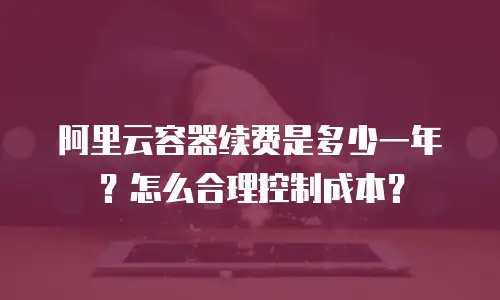 阿里云容器续费是多少一年？怎么合理控制成本？