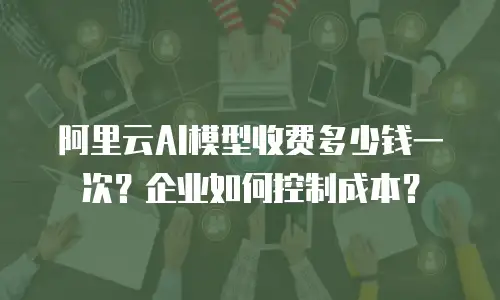 阿里云AI模型收费多少钱一次？企业如何控制成本？