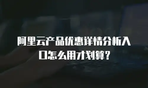 阿里云产品优惠详情分析入口怎么用才划算？