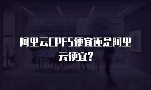 阿里云CPFS便宜还是阿里云便宜？