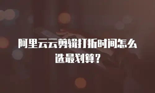阿里云云剪辑打折时间怎么选最划算？