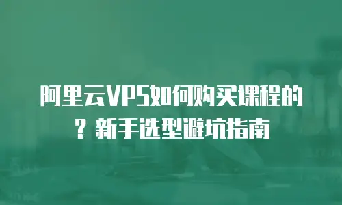 阿里云VPS如何购买课程的？新手选型避坑指南
