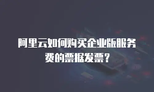阿里云如何购买企业版服务费的票据发票？