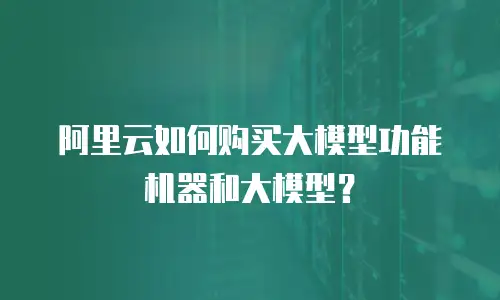 阿里云如何购买大模型功能机器和大模型？