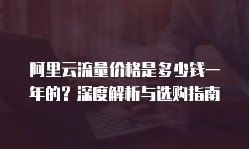 阿里云流量价格是多少钱一年的？深度解析与选购指南