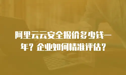 阿里云云安全报价多少钱一年？企业如何精准评估？