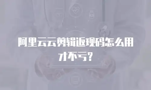 阿里云云剪辑返现码怎么用才不亏？