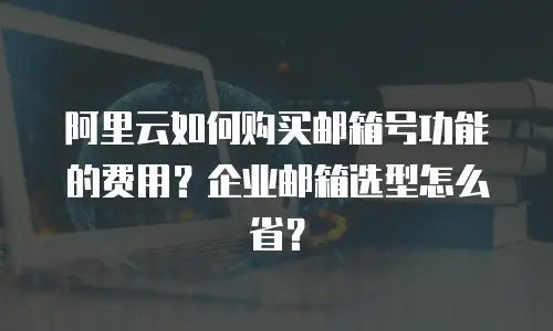 阿里云如何购买邮箱号功能的费用？企业邮箱选型怎么省？