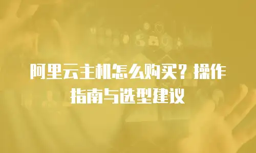 阿里云主机怎么购买？操作指南与选型建议