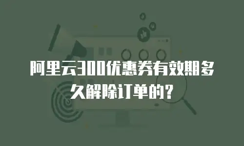 阿里云300优惠券有效期多久解除订单的？