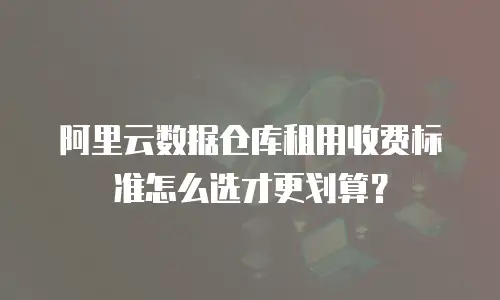 阿里云数据仓库租用收费标准怎么选才更划算？