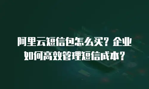 阿里云短信包怎么买？企业如何高效管理短信成本？