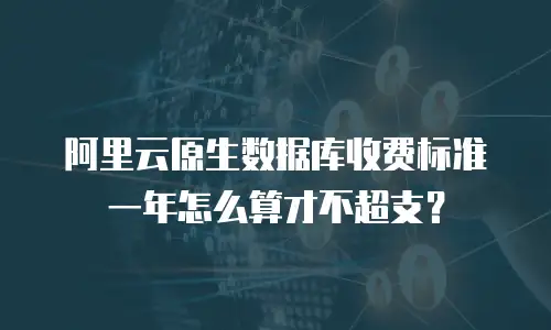 阿里云原生数据库收费标准一年怎么算才不超支？