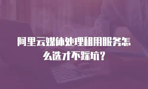 阿里云媒体处理租用服务怎么选才不踩坑？