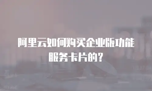 阿里云如何购买企业版功能服务卡片的？