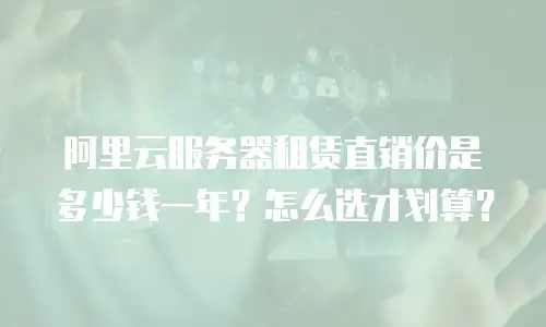 阿里云服务器租赁直销价是多少钱一年？怎么选才划算？