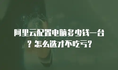 阿里云配置电脑多少钱一台？怎么选才不吃亏？