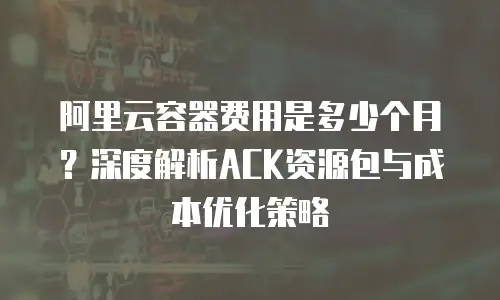 阿里云容器费用是多少个月？深度解析ACK资源包与成本优化策略
