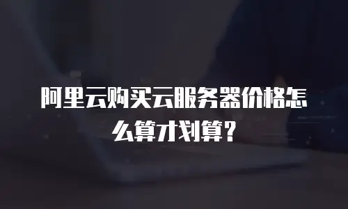 阿里云购买云服务器价格怎么算才划算？