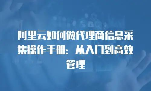 阿里云如何做代理商信息采集操作手册：从入门到高效管理