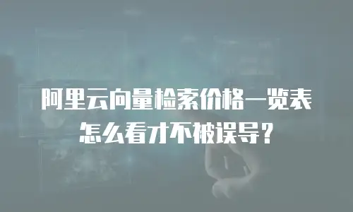 阿里云向量检索价格一览表怎么看才不被误导？