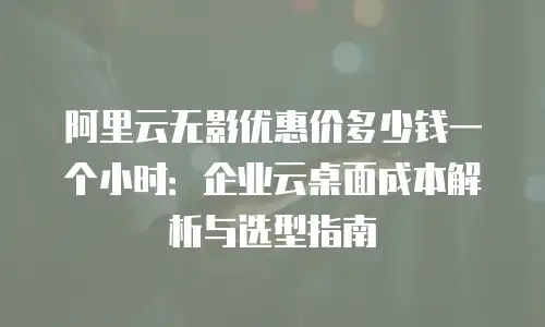 阿里云无影优惠价多少钱一个小时：企业云桌面成本解析与选型指南