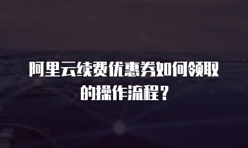 阿里云续费优惠券如何领取的操作流程？