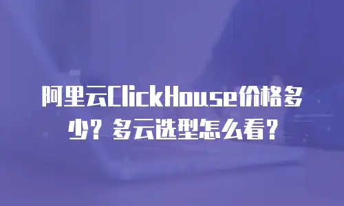阿里云ClickHouse价格多少？多云选型怎么看？