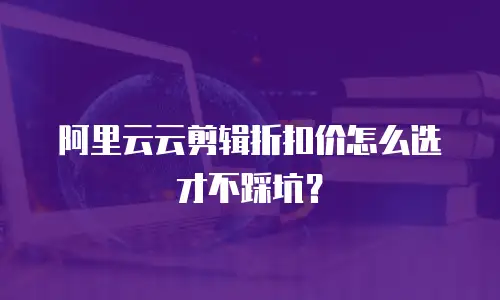 阿里云云剪辑折扣价怎么选才不踩坑？