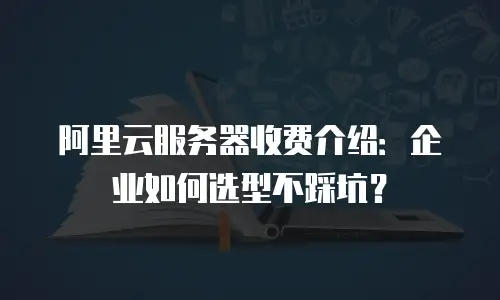 阿里云服务器收费介绍：企业如何选型不踩坑？