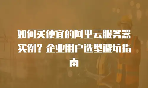 如何买便宜的阿里云服务器实例？企业用户选型避坑指南