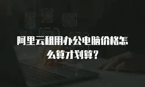 阿里云租用办公电脑价格怎么算才划算？