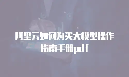 阿里云如何购买大模型操作指南手册pdf