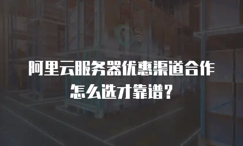 阿里云服务器优惠渠道合作怎么选才靠谱？