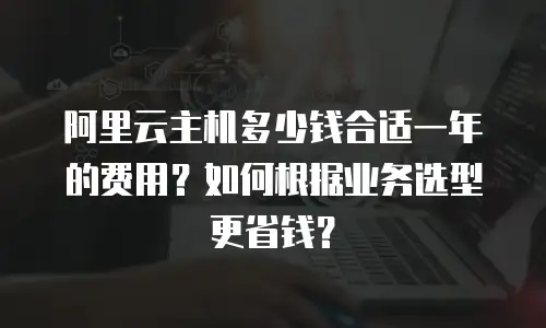 阿里云主机多少钱合适一年的费用？如何根据业务选型更省钱？