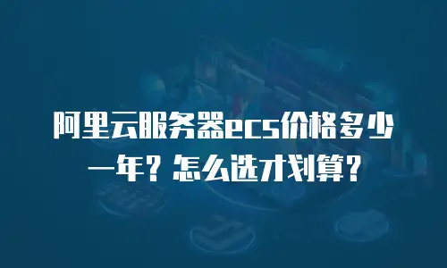 阿里云服务器ecs价格多少一年？怎么选才划算？