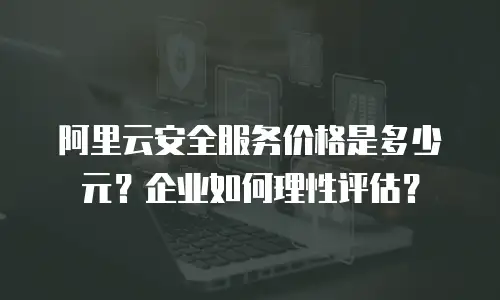 阿里云安全服务价格是多少元？企业如何理性评估？